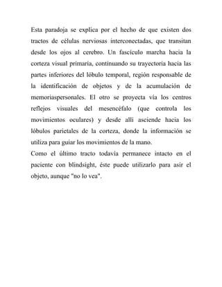 Esta paradoja se explica por el hecho de que existen dos
tractos de células nerviosas interconectadas, que transitan
desde los ojos al cerebro. Un fascículo marcha hacia la
corteza visual primaria, continuando su trayectoria hacia las
partes inferiores del lóbulo temporal, región responsable de
la identificación de objetos y de la acumulación de
memoriaspersonales. El otro se proyecta vía los centros
reflejos visuales del mesencéfalo (que controla los
movimientos oculares) y desde allí asciende hacia los
lóbulos parietales de la corteza, donde la información se
utiliza para guiar los movimientos de la mano.
Como el último tracto todavía permanece intacto en el
paciente con blindsight, éste puede utilizarlo para asir el
objeto, aunque "no lo vea".
 