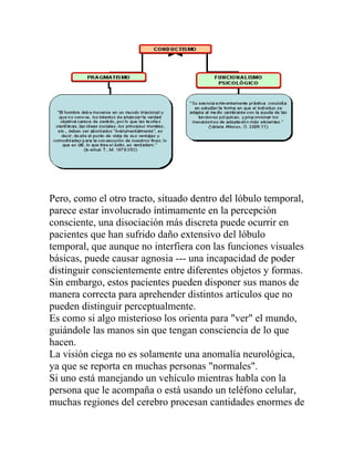 Pero, como el otro tracto, situado dentro del lóbulo temporal,
parece estar involucrado íntimamente en la percepción
consciente, una disociación más discreta puede ocurrir en
pacientes que han sufrido daño extensivo del lóbulo
temporal, que aunque no interfiera con las funciones visuales
básicas, puede causar agnosia --- una incapacidad de poder
distinguir conscientemente entre diferentes objetos y formas.
Sin embargo, estos pacientes pueden disponer sus manos de
manera correcta para aprehender distintos artículos que no
pueden distinguir perceptualmente.
Es como si algo misterioso los orienta para "ver" el mundo,
guiándole las manos sin que tengan consciencia de lo que
hacen.
La visión ciega no es solamente una anomalía neurológica,
ya que se reporta en muchas personas "normales".
Si uno está manejando un vehículo mientras habla con la
persona que le acompaña o está usando un teléfono celular,
muchas regiones del cerebro procesan cantidades enormes de
 