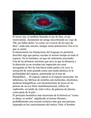 El tercer ojo, es también llamado el ojo de dios, el ojo
omnividente. Justamente mi amigo describiendo un viaje de
5M, me había dicho “es como ver a través de los ojos de
dios”, nada más sincero, aunque suene pretencioso. Eso es lo
que se siente.
Evidentemente las limitaciones del lenguaje no permiten
describir algo que parece suceder al mismo tiempo en todo el
espacio. No lo intentare, así que iré solamente asociando.
Una de las primeras nociones que tuve es que la distancia y
la dirección ya no existían (mi impresión era estar
navegando en flor de loto hacia todas partes a la vez); la
sensación de estar girando como una rueda atómica en la
profundidad del espacio, penetrando en el mar de
Mandelbrot…. El espacio sideral es el espacio molecular: las
nebulosas, las fábricas de estrellas son moléculas, electrones,
medusas holográficas, con incrustaciones de joyas en las
plumas de un ave fénix multidimensional, zafiros de
sephiroths, un tejido de cielo-vulva, de galaxias de plasma
como parte de la piel…
El principio hermético más recurrente de la historia es "como
es abajo, es arriba”, adjudicado al mismo Hermes,
probablemente una escuela esotérica más que una persona,
inspirada en los conocimientos del mítico Toth, el hombre
 