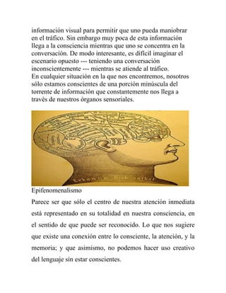 información visual para permitir que uno pueda maniobrar
en el tráfico. Sin embargo muy poca de esta información
llega a la consciencia mientras que uno se concentra en la
conversación. De modo interesante, es difícil imaginar el
escenario opuesto --- teniendo una conversación
inconscientemente --- mientras se atiende al tráfico.
En cualquier situación en la que nos encontremos, nosotros
sólo estamos conscientes de una porción minúscula del
torrente de información que constantemente nos llega a
través de nuestros órganos sensoriales.




Epifenomenalismo
Parece ser que sólo el centro de nuestra atención inmediata
está representado en su totalidad en nuestra consciencia, en
el sentido de que puede ser reconocido. Lo que nos sugiere
que existe una conexión entre lo consciente, la atención, y la
memoria; y que asimismo, no podemos hacer uso creativo
del lenguaje sin estar conscientes.
 