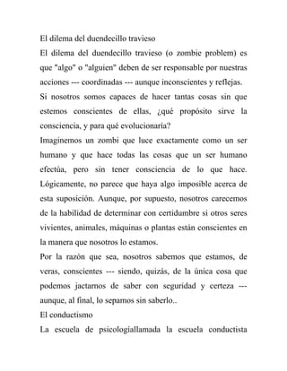 El dilema del duendecillo travieso
El dilema del duendecillo travieso (o zombie problem) es
que "algo" o "alguien" deben de ser responsable por nuestras
acciones --- coordinadas --- aunque inconscientes y reflejas.
Si nosotros somos capaces de hacer tantas cosas sin que
estemos conscientes de ellas, ¿qué propósito sirve la
consciencia, y para qué evolucionaría?
Imaginemos un zombi que luce exactamente como un ser
humano y que hace todas las cosas que un ser humano
efectúa, pero sin tener consciencia de lo que hace.
Lógicamente, no parece que haya algo imposible acerca de
esta suposición. Aunque, por supuesto, nosotros carecemos
de la habilidad de determinar con certidumbre si otros seres
vivientes, animales, máquinas o plantas están conscientes en
la manera que nosotros lo estamos.
Por la razón que sea, nosotros sabemos que estamos, de
veras, conscientes --- siendo, quizás, de la única cosa que
podemos jactarnos de saber con seguridad y certeza ---
aunque, al final, lo sepamos sin saberlo..
El conductismo
La escuela de psicologíallamada la escuela conductista
 