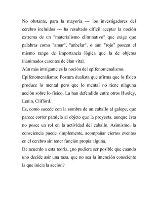 No obstante, para la mayoría --- los investigadores del
cerebro incluidos --- ha resultado difícil aceptar la noción
extrema de un "materialismo eliminativo" que exige que
palabras como "amar", "anhelar", o aún "rojo" poseen el
mismo rango de importancia lógica que la de objetos
inanimados carentes de élan vital.
Aún más intrigante es la noción del epifenomenalismo.
Epifenomenalismo: Postura dualista que afirma que lo físico
produce lo mental pero que lo mental no tiene ninguna
acción sobre lo físico. La han defendido entre otros Huxley,
Lenin, Clifford.
Es, como sucede con la sombra de un caballo al galope, que
parece correr paralela al objeto que la proyecta, aunque ésta
no posee un rol en la actividad del caballo. Asimismo, la
consciencia puede simplemente, acompañar ciertos eventos
en el cerebro sin tener función propia alguna.
De acuerdo a esta teoría, ¿no pudiera ser posible que cuando
uno decide asir una taza, que no sea la intención consciente
la que inicia la acción?
 