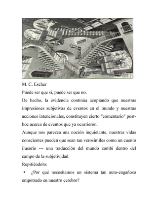 M. C. Escher
Puede ser que sí, puede ser que no.
De hecho, la evidencia continúa acopiando que nuestras
impresiones subjetivas de eventos en el mundo y nuestras
acciones intencionales, constituyen cierto "comentario" post-
hoc acerca de eventos que ya ocurrieron.
Aunque nos parezca una noción inquietante, nuestras vidas
conscientes pueden que sean tan verosímiles como un cuento
ilusorio --- una traducción del mundo zombi dentro del
campo de la subjetividad.
Repitiéndolo:
 ¿Por qué necesitamos un sistema tan auto-engañoso
empotrado en nuestro cerebro?
 