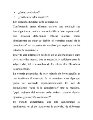  ¿Cómo evolucionó?
 ¿Cuál es su valor adaptivo?
Los correlatos neurales de la consciencia
Confrontando tantos dilemas tácticos para conducir sus
investigaciones, muchos neurocientíficos han argumentado
que    nosotros     deberíamos    enfocar     nuestras   miras
simplemente en tratar de definir "el correlato neural de la
consciencia" --- las partes del cerebro que implementan los
estados de consciencia.
Una vez que estemos en posesión de un entendimiento claro
de la actividad neural, que es necesaria y suficiente para la
subjetividad, tal vez muchos de los obstáculos filosóficos
desaparecerían.
La ventaja pragmática de este método de investigación es
que trasforma el concepto de la consciencia en algo que
puede ser enfocado experimentalmente. En vez de
preguntarnos "¿qué es la consciencia?" uno se pregunta,
"¿qué regiones del cerebro están activas, cuando alguien
ejecuta alguna acción consciente?"
Un    método      experimental   que   está   demostrando   su
rendimiento es el de monitorear la actividad de diferentes
 