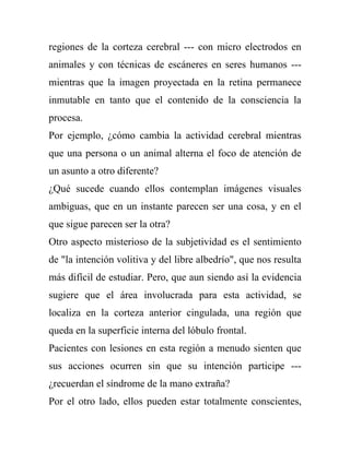 regiones de la corteza cerebral --- con micro electrodos en
animales y con técnicas de escáneres en seres humanos ---
mientras que la imagen proyectada en la retina permanece
inmutable en tanto que el contenido de la consciencia la
procesa.
Por ejemplo, ¿cómo cambia la actividad cerebral mientras
que una persona o un animal alterna el foco de atención de
un asunto a otro diferente?
¿Qué sucede cuando ellos contemplan imágenes visuales
ambiguas, que en un instante parecen ser una cosa, y en el
que sigue parecen ser la otra?
Otro aspecto misterioso de la subjetividad es el sentimiento
de "la intención volitiva y del libre albedrío", que nos resulta
más difícil de estudiar. Pero, que aun siendo así la evidencia
sugiere que el área involucrada para esta actividad, se
localiza en la corteza anterior cingulada, una región que
queda en la superficie interna del lóbulo frontal.
Pacientes con lesiones en esta región a menudo sienten que
sus acciones ocurren sin que su intención participe ---
¿recuerdan el síndrome de la mano extraña?
Por el otro lado, ellos pueden estar totalmente conscientes,
 