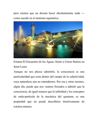 pero sienten que no desean hacer absolutamente nada ---
como sucede en el mutismo aquinético.




Estatua El Encuentro de las Aguas, frente a Union Station en
Saint Louis
Aunque no nos plazca admitirlo, la consciencia es una
particularidad que resta dentro del campo de la subjetividad,
cuya naturaleza aun no entendemos. Por esa y otras razones,
algún día, puede que nos veamos forzados a admitir que la
consciencia, de igual manera que la infinidad y los conceptos
de onda-partícula de la mecánica del quantum, es una
propiedad que no puede describirse intuitivamente de
icástica manera.
 