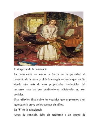 El despertar de la conciencia
La consciencia --- como la fuerza de la gravedad, el
concepto de la masa, y el de la energía --- puede que resulte
siendo otra más de esas propiedades irreducibles del
universo para las que explicaciones adicionales no son
posibles.
Una reflexión final sobre los vocablos que empleamos y un
recordatorio breve de los cuentos de niños.
La "S" en la consciencia
Antes de concluir, debo de referirme a un asunto de
 