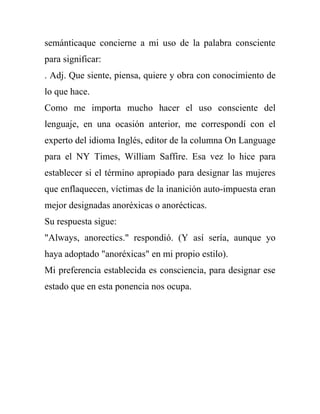 semánticaque concierne a mi uso de la palabra consciente
para significar:
. Adj. Que siente, piensa, quiere y obra con conocimiento de
lo que hace.
Como me importa mucho hacer el uso consciente del
lenguaje, en una ocasión anterior, me correspondí con el
experto del idioma Inglés, editor de la columna On Language
para el NY Times, William Saffire. Esa vez lo hice para
establecer si el término apropiado para designar las mujeres
que enflaquecen, víctimas de la inanición auto-impuesta eran
mejor designadas anoréxicas o anorécticas.
Su respuesta sigue:
"Always, anorectics." respondió. (Y así sería, aunque yo
haya adoptado "anoréxicas" en mi propio estilo).
Mi preferencia establecida es consciencia, para designar ese
estado que en esta ponencia nos ocupa.
 