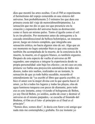 dios que mostró las artes ocultas. Con el 5M se experimenta
el hermetismo del espejo esmeralda en una síntesis del
universo. Son probablemente 2-3 minutos los que dura esa
primera cresta del viaje de metoxidimetiltriptamina. La
sensación que me dio es que eso que presencie era la
creación y expansión del universo hasta su destrucción:
como si fuera un mismo pulso. Tanto el águila como el sol:
la ex-im-plosión. Por momentos antes de entregarme a la
cascada omnidireccional de belleza holotrópica, un inmenso
pavor, luego un éxtasis completo, que integraba una
sensación erótica, no hacia alguien sino de ser. Algo que en
ese momento no logre entender bien es que esta sensación
también iba acompañada de la muerte, de la conciencia de la
muerte, la muerte, en el agujero blanco, es también orgasmo.
Después de esta especie de vuelta al universo en 80
segundos; uno empieza a integrar la experiencia desde su
propia personalidad -aún bajo los efectos-; en mi caso en esta
primera vez había una proyección automática de todos mis
deseos, todos mis sueños, realizados en un instante, la
sensación de que ya todo había sucedido, recuerdo el
entendimiento de “ya escribí el libro que quería escribir, ya
hice el amor con la mujer divina con la que quería hacer el
amor, ya fui a todos los lugares y todas las playas, olas de
agua luminosa turquesa con peces de diamante, pero todo
eso es este instante, estoy viviendo el holograma de Bohm,
yo soy David Bohm, yo soidios, acabo de crear y destruir el
universo en el mismo parpadeo,- se escucha el bramido del
Brahma, el Om en el loto- el principio es el final es el
principio”.
“Somos dios, somos dios”, le decía con furor a mi amigo que
nada más me contemplaba y grababa. En ese instante yo
 