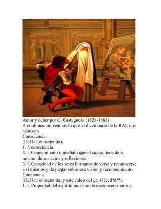 Amor y deber por G. Castagnola (1828-1883)
A continuación veamos lo que el diccionario de la RAE nos
aconseja
Consciencia.
(Del lat. conscientia).
1. f. consciencia.
2. f. Conocimiento inmediato que el sujeto tiene de sí
mismo, de sus actos y reflexiones.
3. f. Capacidad de los seres humanos de verse y reconocerse
a sí mismos y de juzgar sobre esa visión y reconocimiento.
Conciencia.
(Del lat. conscientia, y este calco del gr. s??e?d?s??).
1. f. Propiedad del espíritu humano de reconocerse en sus
 