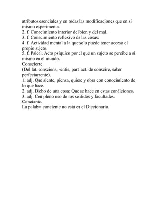 atributos esenciales y en todas las modificaciones que en sí
mismo experimenta.
2. f. Conocimiento interior del bien y del mal.
3. f. Conocimiento reflexivo de las cosas.
4. f. Actividad mental a la que solo puede tener acceso el
propio sujeto.
5. f. Psicol. Acto psíquico por el que un sujeto se percibe a sí
mismo en el mundo.
Consciente.
(Del lat. consciens, -entis, part. act. de conscire, saber
perfectamente).
1. adj. Que siente, piensa, quiere y obra con conocimiento de
lo que hace.
2. adj. Dicho de una cosa: Que se hace en estas condiciones.
3. adj. Con pleno uso de los sentidos y facultades.
Conciente.
La palabra conciente no está en el Diccionario.
 