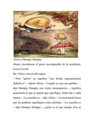 Alicia y Humpty Dumpty
Ahora, recordemos el genio incomparable de la semántica,
Lewis Carroll
De: Alicia a través del espejo
—Pero "gloria" no significa "una bonita argumentación
definitiva" —objetó Alicia.—Cuando yo uso una palabra —
dijo Humpty Dumpty con cierto menosprecio—, significa
justamente lo que yo quiero que signifique. Nada más y nada
menos.—La cuestión es —dijo Alicia— si usted puede hacer
que las palabras signifiquen cosas distintas.—La cuestión es
—dijo Humpty Dumpty—, quién es el que manda. Eso es
 