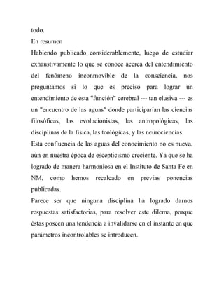 todo.
En resumen
Habiendo publicado considerablemente, luego de estudiar
exhaustivamente lo que se conoce acerca del entendimiento
del fenómeno inconmovible de la consciencia, nos
preguntamos si lo que es preciso para lograr un
entendimiento de esta "función" cerebral --- tan elusiva --- es
un "encuentro de las aguas" donde participarían las ciencias
filosóficas, las evolucionistas, las antropológicas, las
disciplinas de la física, las teológicas, y las neurociencias.
Esta confluencia de las aguas del conocimiento no es nueva,
aún en nuestra época de escepticismo creciente. Ya que se ha
logrado de manera harmoniosa en el Instituto de Santa Fe en
NM,     como    hemos     recalcado    en   previas    ponencias
publicadas.
Parece ser que ninguna disciplina ha logrado darnos
respuestas satisfactorias, para resolver este dilema, porque
éstas poseen una tendencia a invalidarse en el instante en que
parámetros incontrolables se introducen.
 