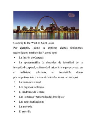 Gateway to the West en Saint Louis
Por ejemplo, ¿cómo se explican ciertos fenómenos
neurológicos establecidos?, como son:
 La ilusión de Capgras
 La apotemnofilia (o desorden de identidad de la
integridad corporal, enfermedad psiquiátrica que provoca, en
el    individuo    afectado,     un     irresistible   deseo
por amputarse una o más extremidades sanas del cuerpo)
 La trans-sexualidad
 Los órganos fantasma
 El síndrome de Cotard
 Las llamadas "personalidades múltiples"
 Las auto-mutilaciones
 La anorexia
 El suicidio
 