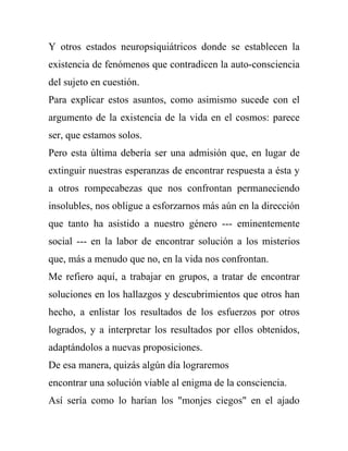 Y otros estados neuropsiquiátricos donde se establecen la
existencia de fenómenos que contradicen la auto-consciencia
del sujeto en cuestión.
Para explicar estos asuntos, como asimismo sucede con el
argumento de la existencia de la vida en el cosmos: parece
ser, que estamos solos.
Pero esta última debería ser una admisión que, en lugar de
extinguir nuestras esperanzas de encontrar respuesta a ésta y
a otros rompecabezas que nos confrontan permaneciendo
insolubles, nos obligue a esforzarnos más aún en la dirección
que tanto ha asistido a nuestro género --- eminentemente
social --- en la labor de encontrar solución a los misterios
que, más a menudo que no, en la vida nos confrontan.
Me refiero aquí, a trabajar en grupos, a tratar de encontrar
soluciones en los hallazgos y descubrimientos que otros han
hecho, a enlistar los resultados de los esfuerzos por otros
logrados, y a interpretar los resultados por ellos obtenidos,
adaptándolos a nuevas proposiciones.
De esa manera, quizás algún día lograremos
encontrar una solución viable al enigma de la consciencia.
Así sería como lo harían los "monjes ciegos" en el ajado
 