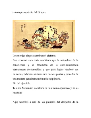 cuento proveniente del Oriente.




Los monjes ciegos examinan el elefante.
Para concluir esta tesis admitimos que la naturaleza de la
consciencia    y     el   fenómeno   de   la   auto-consciencia
permanecen desconocidos y que para lograr resolver sus
misterios, debemos de trazarnos nuevas pautas y proceder de
una manera genuinamente multidisciplinaria.
Fin del ejercicio.
Terence Mckenna: la cultura es tu sistema operativo y no es
tu amigo


Aquí tenemos a uno de los pioneros del despertar de la
 