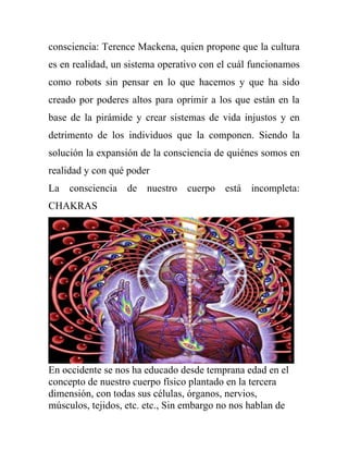 consciencia: Terence Mackena, quien propone que la cultura
es en realidad, un sistema operativo con el cuál funcionamos
como robots sin pensar en lo que hacemos y que ha sido
creado por poderes altos para oprimir a los que están en la
base de la pirámide y crear sistemas de vida injustos y en
detrimento de los individuos que la componen. Siendo la
solución la expansión de la consciencia de quiénes somos en
realidad y con qué poder
La consciencia de nuestro cuerpo está incompleta:
CHAKRAS




En occidente se nos ha educado desde temprana edad en el
concepto de nuestro cuerpo físico plantado en la tercera
dimensión, con todas sus células, órganos, nervios,
músculos, tejidos, etc. etc., Sin embargo no nos hablan de
 
