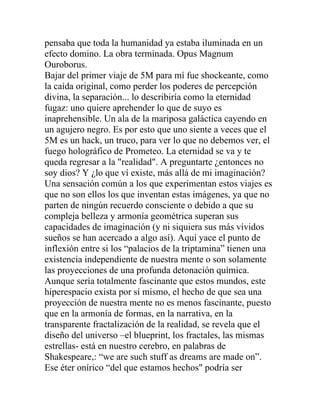 pensaba que toda la humanidad ya estaba iluminada en un
efecto domino. La obra terminada. Opus Magnum
Ouroborus.
Bajar del primer viaje de 5M para mí fue shockeante, como
la caída original, como perder los poderes de percepción
divina, la separación... lo describiría como la eternidad
fugaz: uno quiere aprehender lo que de suyo es
inaprehensible. Un ala de la mariposa galáctica cayendo en
un agujero negro. Es por esto que uno siente a veces que el
5M es un hack, un truco, para ver lo que no debemos ver, el
fuego holográfico de Prometeo. La eternidad se va y te
queda regresar a la "realidad". A preguntarte ¿entonces no
soy dios? Y ¿lo que ví existe, más allá de mi imaginación?
Una sensación común a los que experimentan estos viajes es
que no son ellos los que inventan estas imágenes, ya que no
parten de ningún recuerdo consciente o debido a que su
compleja belleza y armonía geométrica superan sus
capacidades de imaginación (y ni siquiera sus más vívidos
sueños se han acercado a algo así). Aquí yace el punto de
inflexión entre si los “palacios de la triptamina” tienen una
existencia independiente de nuestra mente o son solamente
las proyecciones de una profunda detonación química.
Aunque sería totalmente fascinante que estos mundos, este
hiperespacio exista por sí mismo, el hecho de que sea una
proyección de nuestra mente no es menos fascinante, puesto
que en la armonía de formas, en la narrativa, en la
transparente fractalización de la realidad, se revela que el
diseño del universo –el blueprint, los fractales, las mismas
estrellas- está en nuestro cerebro, en palabras de
Shakespeare,: “we are such stuff as dreams are made on”.
Ese éter onírico “del que estamos hechos" podría ser
 