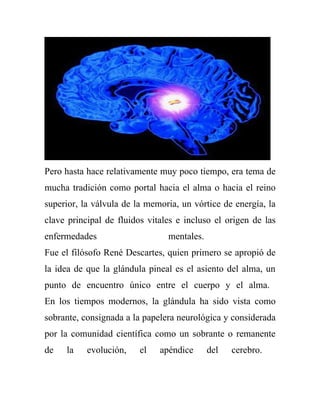 Pero hasta hace relativamente muy poco tiempo, era tema de
mucha tradición como portal hacia el alma o hacia el reino
superior, la válvula de la memoria, un vórtice de energía, la
clave principal de fluidos vitales e incluso el origen de las
enfermedades                    mentales.
Fue el filósofo René Descartes, quien primero se apropió de
la idea de que la glándula pineal es el asiento del alma, un
punto de encuentro único entre el cuerpo y el alma.
En los tiempos modernos, la glándula ha sido vista como
sobrante, consignada a la papelera neurológica y considerada
por la comunidad científica como un sobrante o remanente
de   la    evolución,    el   apéndice      del   cerebro.
 