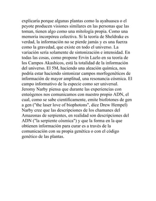 explicaría porque algunas plantas como la ayahuasca o el
peyote producen visiones similares en las personas que las
toman, tienen algo como una mitología propia. Como una
memoria incorpórea colectiva. Si la teoría de Sheldrake es
verdad, la información no se pierde jamás y es una fuerza
como la gravedad, que existe en todo el universo. La
variación sería solamente de sintonización e intensidad. En
todas las cosas, como propone Ervin Lazlo en su teoría de
los Campos Akashicos, está la totalidad de la información
del universo. El 5M, haciendo una aleación química, nos
podría estar haciendo sintonizar campos morfogenéticos de
información de mayor amplitud, una resonancia cósmica. El
campo informativo de la especie como ser universal.
Jeromy Narby piensa que durante las experiencias con
enteógenos nos comunicamos con nuestro propio ADN, el
cual, como se sabe científicamente, emite biofotones de gen
a gen ("the laser love of biophotons", dice Drew Hempel)
Narby cree que las descripciones de los chamanes del
Amazonas de serpientes, en realidad son descripciones del
ADN ("la serpiente cósmica") y que la forma en la que
obtienen información para curar es a través de la
comunicación con su propia genética o con el código
genético de las plantas.
 