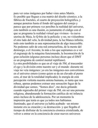 para ver estas imágenes por haber visto antes Matrix.
Es posible que llegues a esa matriz del diseño cósmico, a la
fábrica de fractales, al cuarto de proyección holográfica, y
aunque penetras hasta el fondo del agujero del conejo y
parece que por primera vez percibes la realidad del universo,
esto también es una ilusión, es justamente el código con el
que se programa la realidad virtual que vivimos –la cueva
uterina de Maia, lo Q-bits de la película- y no, no vislumbras
el otro lado del velo, la divinidad pura, la luz blanca infinita;
todo esto también es una representación de algo inaccesible.
No podemos salir de esta red estructarlista, de la mente del
demiurgo, o el Arconte, lo más a los que aspiramos es a ver
el engranaje de la máquina funcionando, la locomoción de la
gran oclusión (algunas personas incluso dicen que el DMT
es un programa de control mental reptiliano).
La otra posibilidades es que en el viaje de 5M, al trascender
el ego y la división entre nuestro ser y el mundo -durante mi
viaje no veía imágenes: yo era las imágenes-nos convertimos
en el universo entero (como quien se da un clavado al punto
cero, al mar de la totalidad implicada); le energía de está
percepción violenta nuestra antena humana, es tanta que nos
rebasa, apenas podemos extraer una sensación fugaz de la
divinidad que somos. “Somos dios”, me decía gritando
cuando regresaba del primer viaje de 5M, sin ser una persona
religiosa, abandonando la formación católica de mi infancia
antes incluso de la adolescencia. Por un momento la
impresión que tenía es que ya todos nos habíamos
iluminado, que el universo ya había acabado –un mismo
instante era su creación y su destrucción- y que llegaba el
tiempo de disfrutar de la conciencia cósmica cristalizada, de
volver a entrar en la conciencia de crear nuevos universos
 