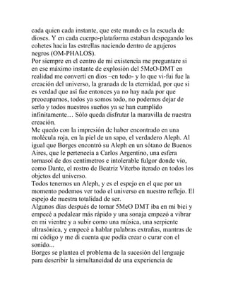 cada quien cada instante, que este mundo es la escuela de
dioses. Y en cada cuerpo-plataforma estaban despegando los
cohetes hacia las estrellas naciendo dentro de agujeros
negros (OM-PHALOS).
Por siempre en el centro de mi existencia me preguntare si
en ese máximo instante de explosión del 5MeO-DMT en
realidad me convertí en dios –en todo- y lo que vi-fui fue la
creación del universo, la granada de la eternidad, por que si
es verdad que así fue entonces ya no hay nada por que
preocuparnos, todos ya somos todo, no podemos dejar de
serlo y todos nuestros sueños ya se han cumplido
infinitamente… Sólo queda disfrutar la maravilla de nuestra
creación.
Me quedo con la impresión de haber encontrado en una
molécula roja, en la piel de un sapo, el verdadero Aleph. Al
igual que Borges encontró su Aleph en un sótano de Buenos
Aires, que le pertenecía a Carlos Argentino, una esfera
tornasol de dos centímetros e intolerable fulgor donde vio,
como Dante, el rostro de Beatriz Viterbo iterado en todos los
objetos del universo.
Todos tenemos un Aleph, y es el espejo en el que por un
momento podemos ver todo el universo en nuestro reflejo. El
espejo de nuestra totalidad de ser.
Algunos días después de tomar 5MeO DMT iba en mi bici y
empecé a pedalear más rápido y una sonaja empezó a vibrar
en mi vientre y a subir como una música, una serpiente
ultrasónica, y empecé a hablar palabras extrañas, mantras de
mi código y me di cuenta que podía crear o curar con el
sonido...
Borges se plantea el problema de la sucesión del lenguaje
para describir la simultaneidad de una experiencia de
 