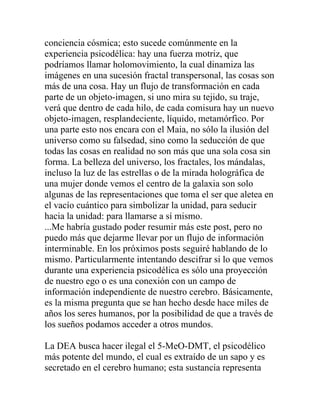 conciencia cósmica; esto sucede comúnmente en la
experiencia psicodélica: hay una fuerza motriz, que
podríamos llamar holomovimiento, la cual dinamiza las
imágenes en una sucesión fractal transpersonal, las cosas son
más de una cosa. Hay un flujo de transformación en cada
parte de un objeto-imagen, si uno mira su tejido, su traje,
verá que dentro de cada hilo, de cada comisura hay un nuevo
objeto-imagen, resplandeciente, líquido, metamórfico. Por
una parte esto nos encara con el Maia, no sólo la ilusión del
universo como su falsedad, sino como la seducción de que
todas las cosas en realidad no son más que una sola cosa sin
forma. La belleza del universo, los fractales, los mándalas,
incluso la luz de las estrellas o de la mirada holográfica de
una mujer donde vemos el centro de la galaxia son solo
algunas de las representaciones que toma el ser que aletea en
el vacío cuántico para simbolizar la unidad, para seducir
hacia la unidad: para llamarse a sí mismo.
...Me habría gustado poder resumir más este post, pero no
puedo más que dejarme llevar por un flujo de información
interminable. En los próximos posts seguiré hablando de lo
mismo. Particularmente intentando descifrar si lo que vemos
durante una experiencia psicodélica es sólo una proyección
de nuestro ego o es una conexión con un campo de
información independiente de nuestro cerebro. Básicamente,
es la misma pregunta que se han hecho desde hace miles de
años los seres humanos, por la posibilidad de que a través de
los sueños podamos acceder a otros mundos.

La DEA busca hacer ilegal el 5-MeO-DMT, el psicodélico
más potente del mundo, el cual es extraído de un sapo y es
secretado en el cerebro humano; esta sustancia representa
 