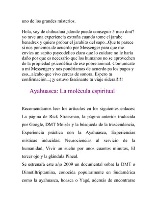 uno de los grandes misterios.

Hola, soy de chihuahua ¿donde puedo conseguir 5 meo dmt?
yo tuve una experiencia extraña cuando tome el jarabe
benadrex y quiero probar el jarabito del sapo...Que te parece
si nos ponemos de acuerdo por Messenger para que me
envíes un sapito psycodelico claro que lo cuidare no le haría
daño por que es necesario que los humanos no se aprovechen
de la propiedad psicodélica de ese pobre animal. Comunícate
a mi Messenger y nos pondríamos de acuerdo pa los pagos y
eso...alcabo que vivo cercas de sonora. Espero tu
confirmación...¡¡y estuvo fascinante tu viaje sideral!!!!

    Ayahuasca: La molécula espiritual

Recomendamos leer los artículos en los siguientes enlaces:
La página de Rick Strassman, la página anterior traducida
por Google, DMT Moisés y la búsqueda de la trascendencia,
Experiencia práctica con la Ayahuasca, Experiencias
místicas inducidas: Neurociencias al servicio de la
humanidad, Vivir un sueño por unos cuantos minutos, El
tercer ojo y la glándula Pineal.
Se estrenará este año 2009 un documental sobre la DMT o
Dimetiltriptamina, conocida popularmente en Sudamérica
como la ayahuasca, hoasca o Yagé, además de encontrarse
 