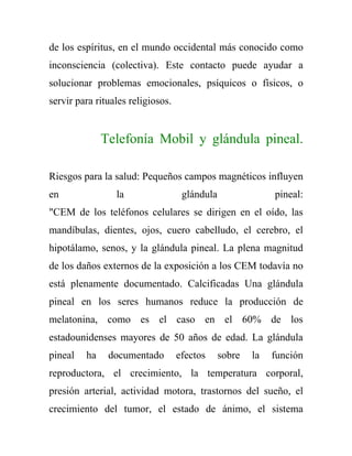 de los espíritus, en el mundo occidental más conocido como
inconsciencia (colectiva). Este contacto puede ayudar a
solucionar problemas emocionales, psíquicos o físicos, o
servir para rituales religiosos.


              Telefonía Mobil y glándula pineal.

Riesgos para la salud: Pequeños campos magnéticos influyen
en               la                 glándula                pineal:
"CEM de los teléfonos celulares se dirigen en el oído, las
mandíbulas, dientes, ojos, cuero cabelludo, el cerebro, el
hipotálamo, senos, y la glándula pineal. La plena magnitud
de los daños externos de la exposición a los CEM todavía no
está plenamente documentado. Calcificadas Una glándula
pineal en los seres humanos reduce la producción de
melatonina, como es el caso en el 60% de los
estadounidenses mayores de 50 años de edad. La glándula
pineal   ha    documentado         efectos     sobre   la   función
reproductora, el crecimiento, la temperatura corporal,
presión arterial, actividad motora, trastornos del sueño, el
crecimiento del tumor, el estado de ánimo, el sistema
 