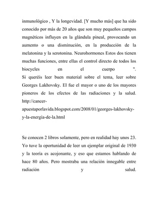 inmunológico , Y la longevidad. [Y mucho más] que ha sido
conocido por más de 20 años que son muy pequeños campos
magnéticos influyen en la glándula pineal, provocando un
aumento o una disminución, en la producción de la
melatonina y la serotonina. Neurohormones Estos dos tienen
muchas funciones, entre ellas el control directo de todos los
biocycles          en          el         cuerpo           ".
Si queréis leer buen material sobre el tema, leer sobre
Georges Lakhovsky. El fue el mayor o uno de los mayores
pioneros de los efectos de las radiaciones y la salud.
http://cancer-
apuestaporlavida.blogspot.com/2008/01/georges-lakhovsky-
y-la-energia-de-la.html



Se conocen 2 libros solamente, pero en realidad hay unos 23.
Yo tuve la oportunidad de leer un ejemplar original de 1930
y la teoría es acojonante, y eso que estamos hablando de
hace 80 años. Pero mostraba una relación innegable entre
radiación                      y                       salud.
 