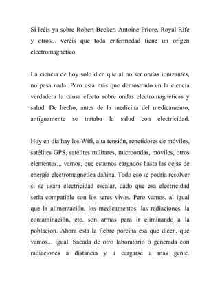 Si leéis ya sobre Robert Becker, Antoine Priore, Royal Rife
y otros... veréis que toda enfermedad tiene un origen
electromagnético.


La ciencia de hoy solo dice que al no ser ondas ionizantes,
no pasa nada. Pero esta más que demostrado en la ciencia
verdadera la causa efecto sobre ondas electromagnéticas y
salud. De hecho, antes de la medicina del medicamento,
antiguamente    se   trataba   la   salud   con   electricidad.


Hoy en día hay los Wifi, alta tensión, repetidores de móviles,
satélites GPS, satélites militares, microondas, móviles, otros
elementos... vamos, que estamos cargados hasta las cejas de
energía electromagnética dañina. Todo eso se podría resolver
si se usara electricidad escalar, dado que esa electricidad
seria compatible con los seres vivos. Pero vamos, al igual
que la alimentación, los medicamentos, las radiaciones, la
contaminación, etc. son armas para ir eliminando a la
poblacion. Ahora esta la fiebre porcina esa que dicen, que
vamos... igual. Sacada de otro laboratorio o generada con
radiaciones a distancia y a cargarse a más gente.
 