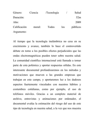 Género:        Ciencia       /Tecnología         /     Salud
Duración:                                               52m
Año:                                                    2009
Calificación      moral:       Todos       los       públicos
Argumento:


Al tiempo que la tecnología inalámbrica no cesa en su
crecimiento y avance, también lo hace el controvertido
debate en torno a los posibles efectos perjudiciales que las
ondas electromagnéticas pueden tener sobre nuestra salud.
La comunidad científica internacional está llamada a tomar
parte de esta polémica y aportar respuestas sólidas. En este
interesante documental profundizaremos en los métodos y
motivaciones que mueven a las grandes empresas que
trabajan en este campo, y aportaremos luz a los dudosos
aspectos fuertemente vinculados con nuestros hábitos y
costumbres cotidianas, como por ejemplo, el uso de
teléfonos móviles. Gracias a un completo material de
archivo, entrevistas y animaciones por ordenador, el
documental evalúa la estimación del riesgo del uso de este
tipo de tecnología en nuestra salud, a la vez que nos muestra
 
