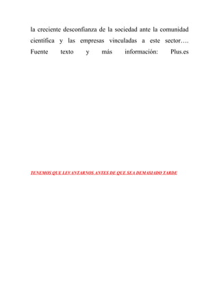 la creciente desconfianza de la sociedad ante la comunidad
científica y las empresas vinculadas a este sector….
Fuente     texto     y     más     información:      Plus.es




TENEMOS QUE LEVANTARNOS ANTES DE QUE SEA DEMASIADO TARDE
 