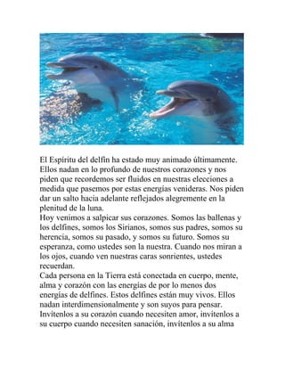El Espíritu del delfín ha estado muy animado últimamente.
Ellos nadan en lo profundo de nuestros corazones y nos
piden que recordemos ser fluidos en nuestras elecciones a
medida que pasemos por estas energías venideras. Nos piden
dar un salto hacia adelante reflejados alegremente en la
plenitud de la luna.
Hoy venimos a salpicar sus corazones. Somos las ballenas y
los delfines, somos los Sirianos, somos sus padres, somos su
herencia, somos su pasado, y somos su futuro. Somos su
esperanza, como ustedes son la nuestra. Cuando nos miran a
los ojos, cuando ven nuestras caras sonrientes, ustedes
recuerdan.
Cada persona en la Tierra está conectada en cuerpo, mente,
alma y corazón con las energías de por lo menos dos
energías de delfines. Estos delfines están muy vivos. Ellos
nadan interdimensionalmente y son suyos para pensar.
Invítenlos a su corazón cuando necesiten amor, invítenlos a
su cuerpo cuando necesiten sanación, invítenlos a su alma
 