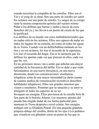 cuando necesiten la compañía de las estrellas. Ellos son el
Yin y el yang de su alma. Son una parte de ustedes así como
los océanos son una parte de ustedes. La sangre de su cuerpo
tiene la misma composición química del océano mismo.
Pidan a los delfines que barran y naden a través de estos
desechos del yo y los lleven a un puerto de escala de luz que
lo purificará.
Los delfines de su mundo son seres multidimensionales que
no nadan sólo en los océanos. Ellos son capaces de nadar en
todos los lugares de su corazón, así como en todas las aguas
de su Tierra. Cuando ven un delfín/ballena nadando en los
ríos y en sus océanos, les trae el recuerdo de la esperanza.
Les trae el recuerdo del hogar. Esa es la memoria que los
delfines les aportan cada vez que piensan en ellos, cada vez
que los ven.
En los próximos meses van a sentir que anhelan una mayor
cantidad de la frecuencia del delfín. Eso se debe a que están
fusionándose en una nueva frecuencia, en una nueva
dimensión, donde sus comunicaciones/ enseñanzas
telepáticas serán de una mayor intensidad (se darán cuenta
de cuantos medios de comunicación recreativos describen
habilidades telepáticas). Ellos son grandes maestros que
vienen a enseñarles. Permitan que su sanación y su amor se
arraiguen en todos los aspectos de su ser.
Invoquen sus energías. Ellos provienen de la estrella Sirio B.
Son parte de la historia Atlante. Los maestros atlantes del
pasado han elegido nadar de esa forma particular para
mantener la Tierra despierta a nivel celular. Sus energías
trabajan con su Glándula Pineal. (Es una pequeña glándula
psíquica debajo del cerebro, detrás de los ojos.) Les pedimos
que visualicen esa glándula como un punto de luz que se
 