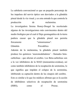 La sabiduría convencional es que un pequeño porcentaje de
los impulsos del nervio óptico son desviados a la glándula
pineal desde la vía visual, y es esta entrada la que controla la
producción               de            melatonina.
La investigadora Serena Roney-Dougal ha recolectado
algunas de las investigaciones más convincentes dentro del
medio biológico por el cual el flujo geomagnético de la tierra
pudiera causar que la glándula pineal nos permita
físicamente                   "sintonizarnos".
Glándula                       Psicodélica
Además de la melatonina, la glándula pineal también
produce los químicos ‘neuromoduladores’ - llamados beta-
carbolinas - que afectan al cerebro. Los Beta-carbolinas son
a la vez inhibidores de la MAO (monoamino-oxidasa), así
como también inhibidores de la recaptación de serotonina, lo
que significa que impiden el colapso de la serotonina,
inhibiendo su captación dentro de las sinapsis del cerebro.
Esto es similar a lo que los médicos afirman que es la acción
de inhibidores selectivos de recaptación de serotonina
(ISRS),           como            el          Prozac.
 