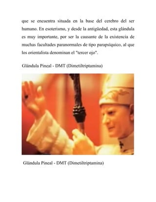 que se encuentra situada en la base del cerebro del ser
humano. En esoterismo, y desde la antigüedad, esta glándula
es muy importante, por ser la causante de la existencia de
muchas facultades paranormales de tipo parapsíquico, al que
los orientalista denominan el "tercer ojo".

Glándula Pineal - DMT (Dimetiltriptamina)




Glándula Pineal - DMT (Dimetiltriptamina)
 