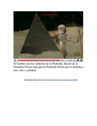 El hombre con los símbolos de la Pirámide, báculo de la
Glandula Pineal entra por la Pirámide Portal que lo traslada a
otro sitio o realidad.


         Glandula Pineal El Centro de Conciencia en nuestro cerebro
 