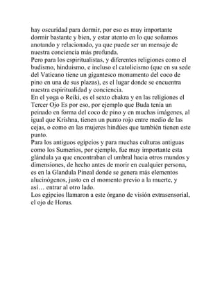 hay oscuridad para dormir, por eso es muy importante
dormir bastante y bien, y estar atento en lo que soñamos
anotando y relacionado, ya que puede ser un mensaje de
nuestra conciencia más profunda.
Pero para los espiritualistas, y diferentes religiones como el
budismo, hinduismo, e incluso el catolicismo (que en su sede
del Vaticano tiene un gigantesco monumento del coco de
pino en una de sus plazas), es el lugar donde se encuentra
nuestra espiritualidad y conciencia.
En el yoga o Reiki, es el sexto chakra y en las religiones el
Tercer Ojo Es por eso, por ejemplo que Buda tenía un
peinado en forma del coco de pino y en muchas imágenes, al
igual que Krishna, tienen un punto rojo entre medio de las
cejas, o como en las mujeres hindúes que también tienen este
punto.
Para los antiguos egipcios y para muchas culturas antiguas
como los Sumerios, por ejemplo, fue muy importante esta
glándula ya que encontraban el umbral hacia otros mundos y
dimensiones, de hecho antes de morir en cualquier persona,
es en la Glandula Pineal donde se genera más elementos
alucinógenos, justo en el momento previo a la muerte, y
así… entrar al otro lado.
Los egipcios llamaron a este órgano de visión extrasensorial,
el ojo de Horus.
 