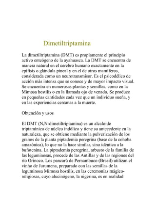 Dimetiltriptamina
La dimetiltriptamina (DMT) es propiamente el principio
activo enteógeno de la ayahuasca. La DMT se encuentra de
manera natural en el cerebro humano exactamente en la
epífisis o glándula pineal y en el de otros mamíferos,
considerada como un neurotransmisor. Es el psicodélico de
acción más intensa que se conoce y de mayor impacto visual.
Se encuentra en numerosas plantas y semillas, como en la
Mimosa hostilis o en la llamada ojo de venado. Se produce
en pequeñas cantidades cada vez que un individuo sueña, y
en las experiencias cercanas a la muerte.

Obtención y usos

El DMT (N,N-dimetiltriptamina) es un alcaloide
triptamínico de núcleo indólico y tiene su antecedente en la
naturaleza, que se obtiene mediante la pulverización de los
granos de la planta piptademia peregrina (base de la cohoba
amazónica), lo que no la hace similar, sino idéntica a la
bufotenina. La piptademia peregrina, arbusto de la familia de
las leguminosas, procede de las Antillas y de las regiones del
río Orinoco. Los pancarú de Pernambuco (Brasil) utilizan el
vinho de Jurumena, preparado con las semillas de la
leguminosa Mimosa hostilis, en las ceremonias mágico-
religiosas, cuyo alucinógeno, la nigerina, es en realidad
 