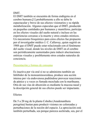 DMT.
El DMT también se encuentra de forma endógena en el
cerebro humano,[1] probablemente a ello se deba lo
espectacular y breve de sus efectos visionarios y su rápida
metabolización. Algunos especulan que el DMT, producido
en pequeñas cantidades por humanos y mamíferos, participa
en los efectos visuales del sueño natural e incluso en las
experiencias cercanas a la muerte y otros estados místicos.
Un mecanismo bioquímico para estos efectos fue propuesto
por el investigador médico J. C. Callaway, quien sugirió en
1988 que el DMT puede estar relacionado con el fenómeno
del sueño visual, donde los niveles de DMT en el cerebro
son periódicamente aumentados para inducir alucinaciones
oníricas visuales y posiblemente otros estados naturales de
conciencia.

Presentación y formas de consumo

Es inactiva por vía oral si no se administra también un
Inhibidor de la monoaminooxidasa, produce una acción
intensa por vía endovenosa pudiéndose provocar reacciones
de pánico y a veces es fumada mezclada con la marihuana.
Otra de sus vías de absorción es mediante la mucosa nasal y
la descripción general de sus efectos puede ser impactante.

Efectos

De 5 a 20 mg de la planta Cohoba (Anadenanthera
peregrina) bastan para producir visiones no coloreadas y
perturbaciones de la noción del espacio. La apreciación está
también perturbada, sea porque parezca acelerada, sea, por el
 