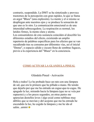 contrario, suspendido. La DMT se ha sintetizado y provoca
trastornos de la percepción con gran rapidez, lo que se llama
en argot "Blaze" (una explosión). La mente y el sí mismo se
despliegan ante nuestros ojos y se produce la sensación de
que uno es lo otro. La comunicación emocional es de una
intensidad sobrecogedora. La respiración es normal, los
latidos firmes, la mente clara y atenta.
Los consumidores de esta sustancia coinciden al describir los
diferentes estadios del efecto, existiendo un amplio
repertorio de palabras específicas para los efectos que se van
sucediendo tras su consumo por diferentes vías, así el inicial
"Domo", o espacio cálido y oscuro lleno de sombras fugaces,
previo a la experiencia del "Blaze" en la conciencia.




         COMO ACTIVAR LA GLANDULA PINEAL


                Glándula Pineal - Activación

Hola a todos! Lo he probado hace un rato con una lámpara
de sal, que era lo primero que he pillado a mano. He tenido
que dejarlo por que me ha entrado un cague-que-te-cagas. He
apagado la luz, mirando hacia la lámpara (que no se veía por
supuesto) y a los pocos segundos, en otras partes me
aparecían destellos leves i algo axial como neblinas muy
débiles que se movían y del acojone que me ha entrado he
encendido la luz, he cogido la lámpara y me he ido al
salón...arrrrrr
 