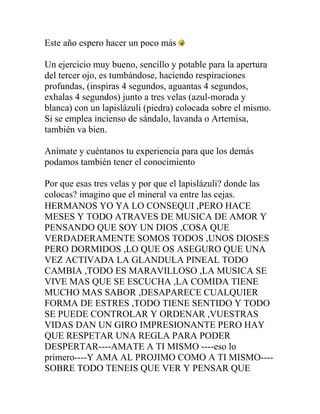 Este año espero hacer un poco más

Un ejercicio muy bueno, sencillo y potable para la apertura
del tercer ojo, es tumbándose, haciendo respiraciones
profundas, (inspiras 4 segundos, aguantas 4 segundos,
exhalas 4 segundos) junto a tres velas (azul-morada y
blanca) con un lapislázuli (piedra) colocada sobre el mismo.
Si se emplea incienso de sándalo, lavanda o Artemisa,
también va bien.

Anímate y cuéntanos tu experiencia para que los demás
podamos también tener el conocimiento

Por que esas tres velas y por que el lapislázuli? donde las
colocas? imagino que el mineral va entre las cejas.
HERMANOS YO YA LO CONSEQUI ,PERO HACE
MESES Y TODO ATRAVES DE MUSICA DE AMOR Y
PENSANDO QUE SOY UN DIOS ,COSA QUE
VERDADERAMENTE SOMOS TODOS ,UNOS DIOSES
PERO DORMIDOS ,LO QUE OS ASEGURO QUE UNA
VEZ ACTIVADA LA GLANDULA PINEAL TODO
CAMBIA ,TODO ES MARAVILLOSO ,LA MUSICA SE
VIVE MAS QUE SE ESCUCHA ,LA COMIDA TIENE
MUCHO MAS SABOR ,DESAPARECE CUALQUIER
FORMA DE ESTRES ,TODO TIENE SENTIDO Y TODO
SE PUEDE CONTROLAR Y ORDENAR ,VUESTRAS
VIDAS DAN UN GIRO IMPRESIONANTE PERO HAY
QUE RESPETAR UNA REGLA PARA PODER
DESPERTAR----AMATE A TI MISMO ----eso lo
primero----Y AMA AL PROJIMO COMO A TI MISMO----
SOBRE TODO TENEIS QUE VER Y PENSAR QUE
 