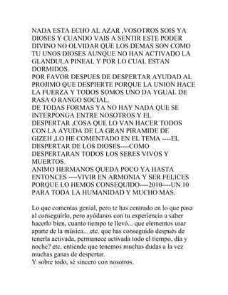 NADA ESTA ECHO AL AZAR ,VOSOTROS SOIS YA
DIOSES Y CUANDO VAIS A SENTIR ESTE PODER
DIVINO NO OLVIDAR QUE LOS DEMAS SON COMO
TU UNOS DIOSES AUNQUE NO HAN ACTIVADO LA
GLANDULA PINEAL Y POR LO CUAL ESTAN
DORMIDOS.
POR FAVOR DESPUES DE DESPERTAR AYUDAD AL
PROJIMO QUE DESPIERTE PORQUE LA UNION HACE
LA FUERZA Y TODOS SOMOS UNO DA YGUAL DE
RASA O RANGO SOCIAL.
DE TODAS FORMAS YA NO HAY NADA QUE SE
INTERPONGA ENTRE NOSOTROS Y EL
DESPERTAR ,COSA QUE LO VAN HACER TODOS
CON LA AYUDA DE LA GRAN PIRAMIDE DE
GIZEH ,LO HE COMENTADO EN EL TEMA ----EL
DESPERTAR DE LOS DIOSES----COMO
DESPERTARAN TODOS LOS SERES VIVOS Y
MUERTOS.
ANIMO HERMANOS QUEDA POCO YA HASTA
ENTONCES ----VIVIR EN ARMONIA Y SER FELICES
PORQUE LO HEMOS CONSEQUIDO----2010----UN 10
PARA TODA LA HUMANIDAD Y MUCHO MAS.

Lo que comentas genial, pero te has centrado en lo que pasa
al conseguirlo, pero ayúdanos con tu experiencia a saber
hacerlo bien, cuanto tiempo te llevó... que elementos usar
aparte de la música... etc. que has conseguido después de
tenerla activada, permanece activada todo el tiempo, día y
noche? etc. entiende que tenemos muchas dudas a la vez
muchas ganas de despertar.
Y sobre todo, sé sincero con nosotros.
 
