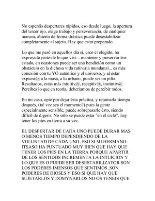No esperéis despertares rápidos, eso desde luego, la apertura
del tercer ojo, exige trabajo y perseverancia, de cualquier
manera, abierto de forma drástica puede desestabilizar
completamente al sujeto. Hay que estar preparado.

Lo que me pasó en aquellos día si, creo el elegido, ha
expresado parte de lo que viví... mantener y preservar ése
estado, en ocasiones puede ser una bendición como un
obstáculo en la dichosa vida rutinaria mundanal... es más
conexión con tu YO auténtico y el universo, y al estar
expuest@ a la masa, a lo urbano, puede ser un pifia.
Resultados, estás más intuitiv@, receptiv@, instintiv@.
Percibes lo que en teoría, deberíamos de percibir todos.

En mi caso, opté por dejar ésta práctica, y retomarla tiempo
después, (tal vez sea el momento?) pues la gente
especialmente sensible, puede sobrepasarle ésto, siendo
difícil de digerir. No sólo se puede estar "en el cielo", hay
tener los pies en tierra a su vez.

EL DESPERTAR DE CADA UNO PUEDE DURAR MAS
O MENOS TIEMPO DEPENDIENDO DE LA
VOLUNTAD DE CADA UNO ,ESO SI MI HERMANO
ITSASO HA PUNTUADO MUY BIEN QUE HAY QUE
TENER LOS PIES EN LA TIERRA PORQUE APARTIR
DE LOS SENTIDOS INCREMENTA LA INTUICION Y
LO QUE ES O PUEDE SER DESESTABILIZATOR SON
LOS PODERES IMENSOS QUE SENTIMOS ,SON
PODERES DE DIOSES Y ESO SI QUE HAY QUE
SUJETARLOS Y DOMYNARLOS NO OS TENEIS QUE
 