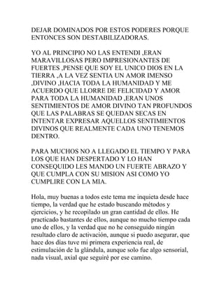 DEJAR DOMINADOS POR ESTOS PODERES PORQUE
ENTONCES SON DESTABILIZADORAS.

YO AL PRINCIPIO NO LAS ENTENDI ,ERAN
MARAVILLOSAS PERO IMPRESIONANTES DE
FUERTES ,PENSE QUE SOY EL UNICO DIOS EN LA
TIERRA ,A LA VEZ SENTIA UN AMOR IMENSO
,DIVINO ,HACIA TODA LA HUMANIDAD Y ME
ACUERDO QUE LLORRE DE FELICIDAD Y AMOR
PARA TODA LA HUMANIDAD ,ERAN UNOS
SENTIMIENTOS DE AMOR DIVINO TAN PROFUNDOS
QUE LAS PALABRAS SE QUEDAN SECAS EN
INTENTAR EXPRESAR AQUELLOS SENTIMIENTOS
DIVINOS QUE REALMENTE CADA UNO TENEMOS
DENTRO.

PARA MUCHOS NO A LLEGADO EL TIEMPO Y PARA
LOS QUE HAN DESPERTADO Y LO HAN
CONSEQUIDO LES MANDO UN FUERTE ABRAZO Y
QUE CUMPLA CON SU MISION ASI COMO YO
CUMPLIRE CON LA MIA.

Hola, muy buenas a todos este tema me inquieta desde hace
tiempo, la verdad que he estado buscando métodos y
ejercicios, y he recopilado un gran cantidad de ellos. He
practicado bastantes de ellos, aunque no mucho tiempo cada
uno de ellos, y la verdad que no he conseguido ningún
resultado claro de activación, aunque si puedo asegurar, que
hace dos días tuve mi primera experiencia real, de
estimulación de la glándula, aunque solo fue algo sensorial,
nada visual, axial que seguiré por ese camino.
 
