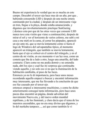 Bueno mi experiencia la verdad que no es mucha en este
campo. Descubrí el tercer ojo hace mas de un año, por que ,
habiendo consumido LSD y después de una noche entera
caminando por la ciudad, y después de un interesante viaje
en tren, llegue a la playa, donde estaba amaneciendo, y
digamos que involuntariamente practique SunGazing
( destaco esto por que de las otras veces que consumí LSD
nunca tuve esta visión que viene a continuación), después de
mirar el sol y ver el horizonte de varios colores, me subí a mi
casa a me metí en la cama, al cerrar los párpados, apareció
un ojo ante mi, que se movía lentamente como si fuera el
logo de Windows del salvapantallas típico, al momento
apareció un triángulo, que también se movía lentamente,
hasta que el ojo se colocó en el centro del triángulo, y en el
centro de mi visión, en ese momento vi un luz rosa, como un
cometa que iba de u lado a otro, luego una amarilla, del lado
contrario. Claro como no me podía dormir y no entendía
nada, abrí los ojos y cual fue mi sorpresa que continuaba
viendo aquello, y no solo eso si no que la iluminación de la
habitación cambiaba, al paso de las luces.
Entonces yo no le di importancia, pero hace unos meses
recordando aquello empecé a buscar y encontré información
muy interesante, que me fue llevando a la conclusión de que
eso fue causado por el tercer ojo.
entonces empecé a interesarme muchísimo, y como he dicho
anteriormente conseguí tanta información, pero hace unos
pocos días encontré un página, donde advertían del
movimiento Nueva era, y del nuevo orden mundial
reptiliano, y de los iluminati, y claro decía que el tema de los
maestros ascendidos, que no era muy divino que digamos, y
lo del merkaba tampoco...., así que como también le vi
 