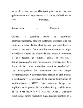 partir de cepas nativas (Banisteriopsis caapi), que son
químicamente casi equivalentes a la 5-metoxi-DMT en los
seres                            humanos.


Sintonizando                y                Captando


Cuando      la        glándula      pineal      es      estimulada
geomagnéticamente, produce sustancias químicas que son
similares a estas plantas alucinógenas, que contribuyen a
alterar la conciencia. Otros estudios muestran que las drogas
psicodélicas alteran los niveles de melatonina y serotonina,
lo   que   resulta,    en   algunos    casos,    en     psicosis.
Sí que, ¿cómo podrían las fluctuaciones geomagnéticas de la
tierra afectar estas sustancias químicas cerebrales?
Los investigadores han encontrado que los campos
electromagnéticos y geomagnéticos afectan en gran medida
la producción y la actividad de la enzima hidroxiindol-O-
metiltransferasa (HIOMT). Esta enzima es la que está
implicada en la producción de melatonina y, posiblemente,
de la 5-METHOXYTRYPTAMINE (5-MT). Cualquier
cambio en el campo magnético puede producir cambios en la
 