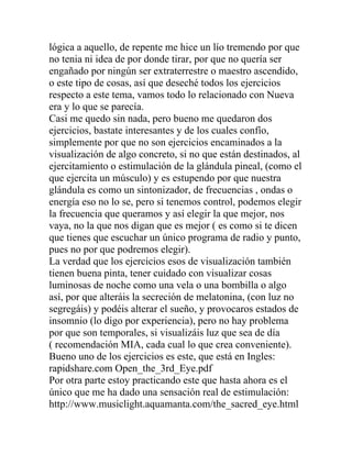 lógica a aquello, de repente me hice un lío tremendo por que
no tenia ni idea de por donde tirar, por que no quería ser
engañado por ningún ser extraterrestre o maestro ascendido,
o este tipo de cosas, así que deseché todos los ejercicios
respecto a este tema, vamos todo lo relacionado con Nueva
era y lo que se parecía.
Casi me quedo sin nada, pero bueno me quedaron dos
ejercicios, bastate interesantes y de los cuales confío,
simplemente por que no son ejercicios encaminados a la
visualización de algo concreto, si no que están destinados, al
ejercitamiento o estimulación de la glándula pineal, (como el
que ejercita un músculo) y es estupendo por que nuestra
glándula es como un sintonizador, de frecuencias , ondas o
energía eso no lo se, pero si tenemos control, podemos elegir
la frecuencia que queramos y así elegir la que mejor, nos
vaya, no la que nos digan que es mejor ( es como si te dicen
que tienes que escuchar un único programa de radio y punto,
pues no por que podremos elegir).
La verdad que los ejercicios esos de visualización también
tienen buena pinta, tener cuidado con visualizar cosas
luminosas de noche como una vela o una bombilla o algo
así, por que alteráis la secreción de melatonina, (con luz no
segregáis) y podéis alterar el sueño, y provocaros estados de
insomnio (lo digo por experiencia), pero no hay problema
por que son temporales, si visualizáis luz que sea de día
( recomendación MIA, cada cual lo que crea conveniente).
Bueno uno de los ejercicios es este, que está en Ingles:
rapidshare.com Open_the_3rd_Eye.pdf
Por otra parte estoy practicando este que hasta ahora es el
único que me ha dado una sensación real de estimulación:
http://www.musiclight.aquamanta.com/the_sacred_eye.html
 