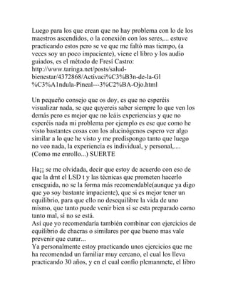 Luego para los que crean que no hay problema con lo de los
maestros ascendidos, o la conexión con los seres,... estuve
practicando estos pero se ve que me faltó mas tiempo, (a
veces soy un poco impaciente), viene el libro y los audio
guiados, es el método de Fresí Castro:
http://www.taringa.net/posts/salud-
bienestar/4372868/Activaci%C3%B3n-de-la-Gl
%C3%A1ndula-Pineal---3%C2%BA-Ojo.html

Un pequeño consejo que os doy, es que no esperéis
visualizar nada, se que quyereis saber siempre lo que ven los
demás pero es mejor que no leáis experiencias y que no
esperéis nada mi problema por ejemplo es ese que como he
visto bastantes cosas con los alucinógenos espero ver algo
similar a lo que he visto y me predispongo tanto que luego
no veo nada, la experiencia es individual, y personal,....
(Como me enrollo...) SUERTE

Ha¡¡ se me olvidada, decir que estoy de acuerdo con eso de
que la dmt el LSD t y las técnicas que prometen hacerlo
enseguida, no se la forma más recomendable(aunque ya digo
que yo soy bastante impaciente), que si es mejor tener un
equilibrio, para que ello no desequilibre la vida de uno
mismo, que tanto puede venir bien si se esta preparado como
tanto mal, si no se está.
Así que yo recomendaría también combinar con ejercicios de
equilibrio de chacras o similares por que bueno mas vale
prevenir que curar...
Ya personalmente estoy practicando unos ejercicios que me
ha recomendad un familiar muy cercano, el cual los lleva
practicando 30 años, y en el cual confío plemanmete, el libro
 